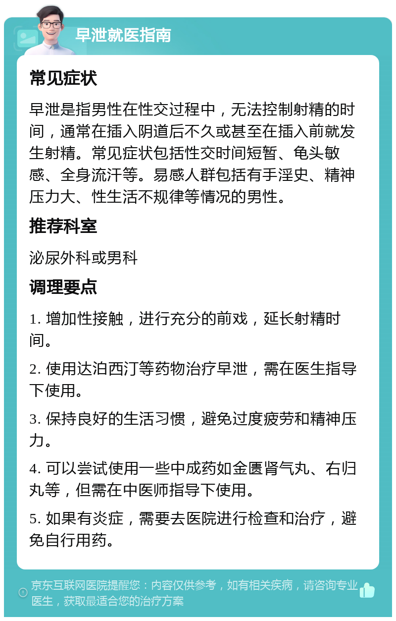 早泄就医指南 常见症状 早泄是指男性在性交过程中，无法控制射精的时间，通常在插入阴道后不久或甚至在插入前就发生射精。常见症状包括性交时间短暂、龟头敏感、全身流汗等。易感人群包括有手淫史、精神压力大、性生活不规律等情况的男性。 推荐科室 泌尿外科或男科 调理要点 1. 增加性接触，进行充分的前戏，延长射精时间。 2. 使用达泊西汀等药物治疗早泄，需在医生指导下使用。 3. 保持良好的生活习惯，避免过度疲劳和精神压力。 4. 可以尝试使用一些中成药如金匮肾气丸、右归丸等，但需在中医师指导下使用。 5. 如果有炎症，需要去医院进行检查和治疗，避免自行用药。