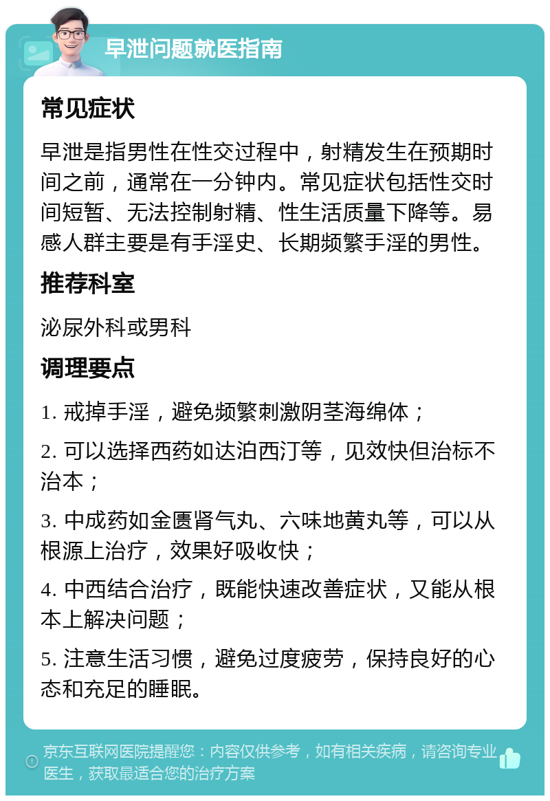 早泄问题就医指南 常见症状 早泄是指男性在性交过程中，射精发生在预期时间之前，通常在一分钟内。常见症状包括性交时间短暂、无法控制射精、性生活质量下降等。易感人群主要是有手淫史、长期频繁手淫的男性。 推荐科室 泌尿外科或男科 调理要点 1. 戒掉手淫，避免频繁刺激阴茎海绵体； 2. 可以选择西药如达泊西汀等，见效快但治标不治本； 3. 中成药如金匮肾气丸、六味地黄丸等，可以从根源上治疗，效果好吸收快； 4. 中西结合治疗，既能快速改善症状，又能从根本上解决问题； 5. 注意生活习惯，避免过度疲劳，保持良好的心态和充足的睡眠。