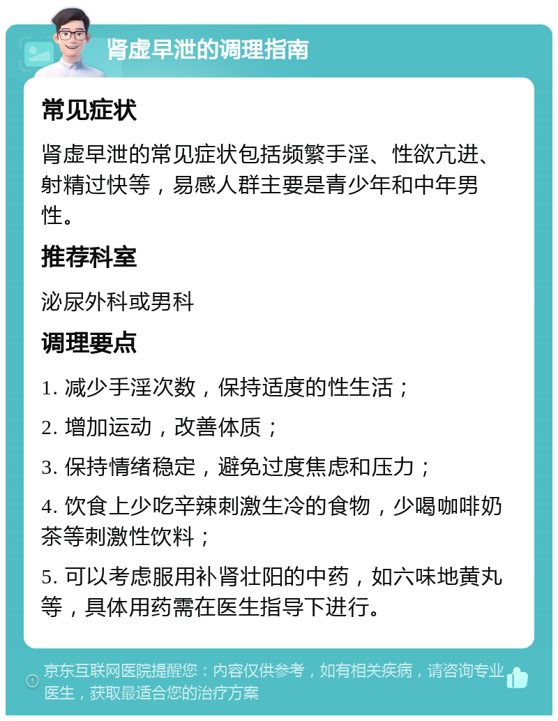 肾虚早泄的调理指南 常见症状 肾虚早泄的常见症状包括频繁手淫、性欲亢进、射精过快等，易感人群主要是青少年和中年男性。 推荐科室 泌尿外科或男科 调理要点 1. 减少手淫次数，保持适度的性生活； 2. 增加运动，改善体质； 3. 保持情绪稳定，避免过度焦虑和压力； 4. 饮食上少吃辛辣刺激生冷的食物，少喝咖啡奶茶等刺激性饮料； 5. 可以考虑服用补肾壮阳的中药，如六味地黄丸等，具体用药需在医生指导下进行。