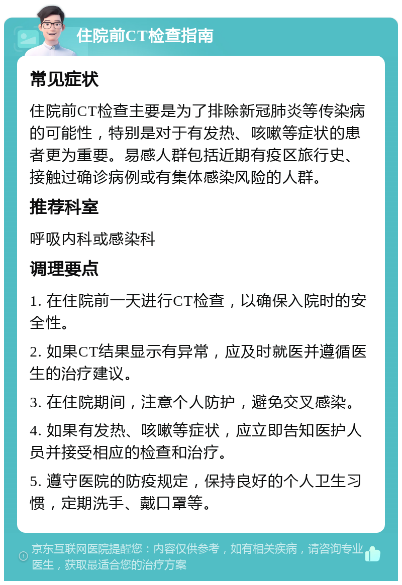 住院前CT检查指南 常见症状 住院前CT检查主要是为了排除新冠肺炎等传染病的可能性，特别是对于有发热、咳嗽等症状的患者更为重要。易感人群包括近期有疫区旅行史、接触过确诊病例或有集体感染风险的人群。 推荐科室 呼吸内科或感染科 调理要点 1. 在住院前一天进行CT检查，以确保入院时的安全性。 2. 如果CT结果显示有异常，应及时就医并遵循医生的治疗建议。 3. 在住院期间，注意个人防护，避免交叉感染。 4. 如果有发热、咳嗽等症状，应立即告知医护人员并接受相应的检查和治疗。 5. 遵守医院的防疫规定，保持良好的个人卫生习惯，定期洗手、戴口罩等。