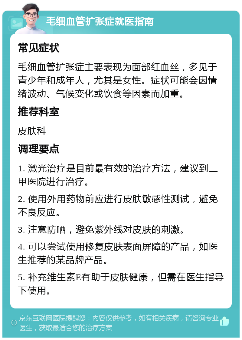 毛细血管扩张症就医指南 常见症状 毛细血管扩张症主要表现为面部红血丝，多见于青少年和成年人，尤其是女性。症状可能会因情绪波动、气候变化或饮食等因素而加重。 推荐科室 皮肤科 调理要点 1. 激光治疗是目前最有效的治疗方法，建议到三甲医院进行治疗。 2. 使用外用药物前应进行皮肤敏感性测试，避免不良反应。 3. 注意防晒，避免紫外线对皮肤的刺激。 4. 可以尝试使用修复皮肤表面屏障的产品，如医生推荐的某品牌产品。 5. 补充维生素E有助于皮肤健康，但需在医生指导下使用。