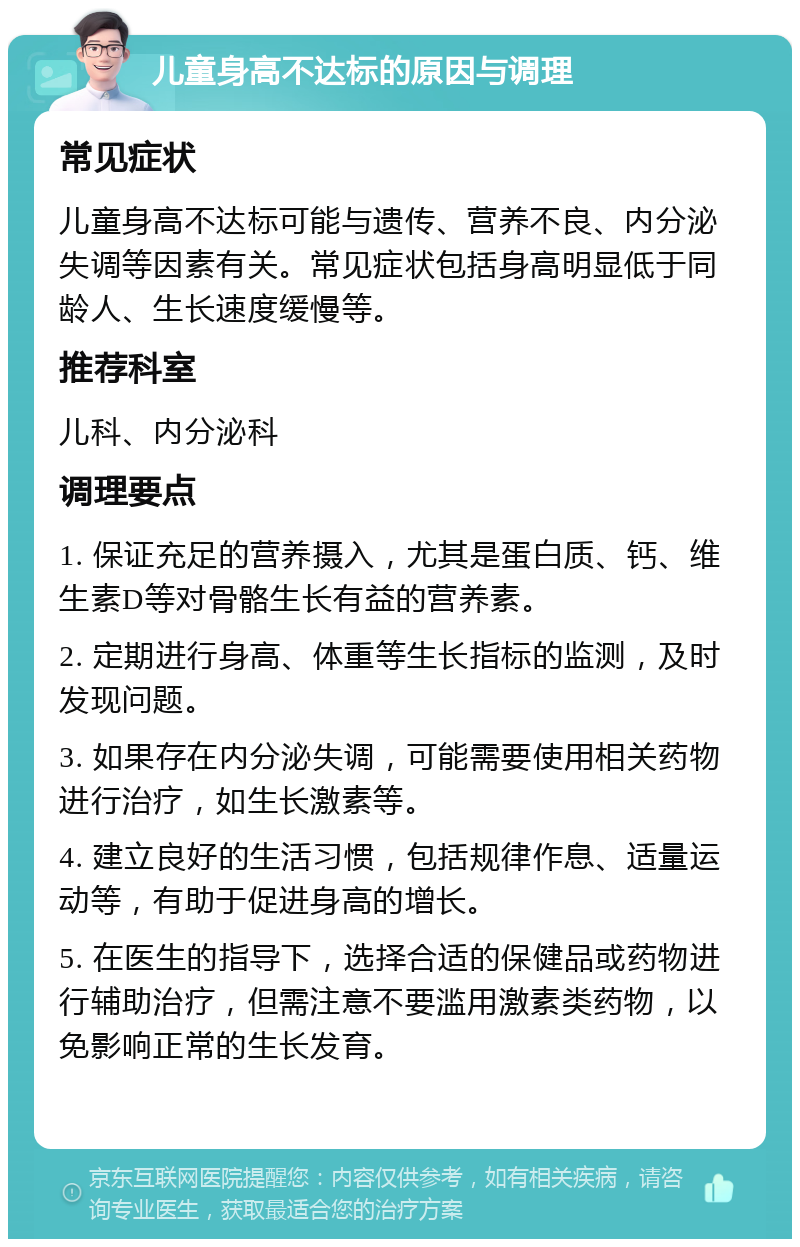 儿童身高不达标的原因与调理 常见症状 儿童身高不达标可能与遗传、营养不良、内分泌失调等因素有关。常见症状包括身高明显低于同龄人、生长速度缓慢等。 推荐科室 儿科、内分泌科 调理要点 1. 保证充足的营养摄入，尤其是蛋白质、钙、维生素D等对骨骼生长有益的营养素。 2. 定期进行身高、体重等生长指标的监测，及时发现问题。 3. 如果存在内分泌失调，可能需要使用相关药物进行治疗，如生长激素等。 4. 建立良好的生活习惯，包括规律作息、适量运动等，有助于促进身高的增长。 5. 在医生的指导下，选择合适的保健品或药物进行辅助治疗，但需注意不要滥用激素类药物，以免影响正常的生长发育。