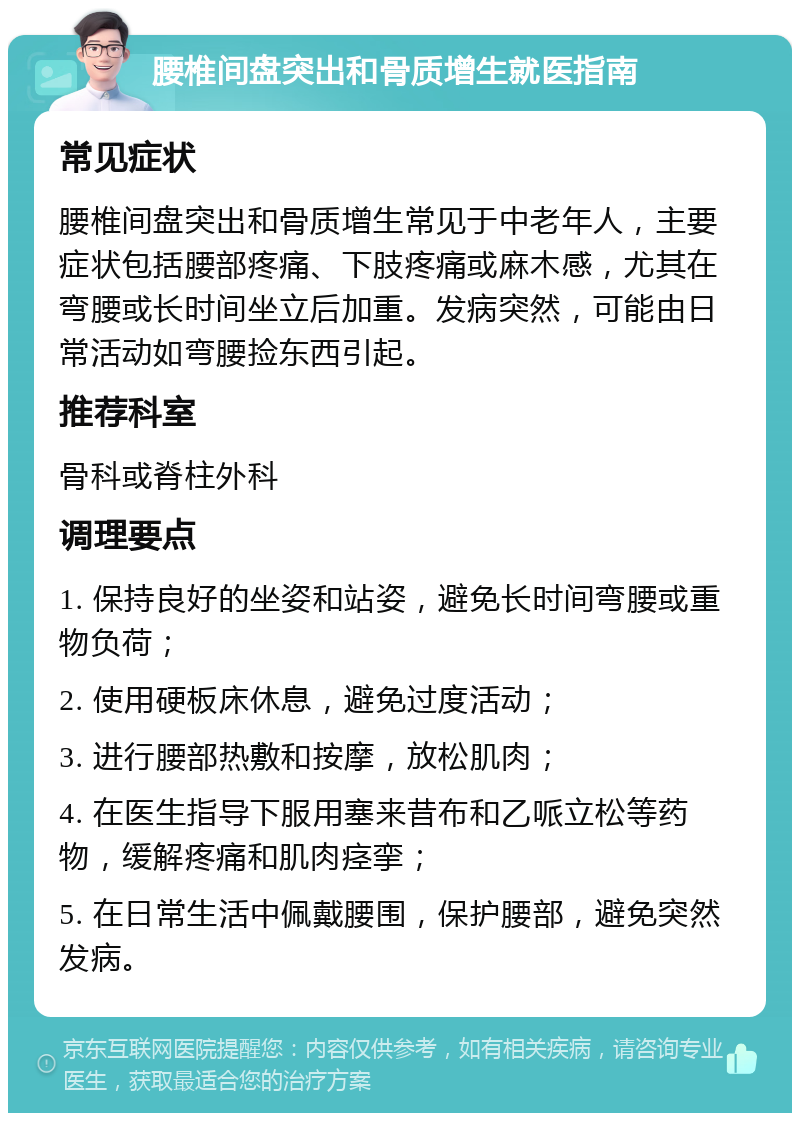 腰椎间盘突出和骨质增生就医指南 常见症状 腰椎间盘突出和骨质增生常见于中老年人，主要症状包括腰部疼痛、下肢疼痛或麻木感，尤其在弯腰或长时间坐立后加重。发病突然，可能由日常活动如弯腰捡东西引起。 推荐科室 骨科或脊柱外科 调理要点 1. 保持良好的坐姿和站姿，避免长时间弯腰或重物负荷； 2. 使用硬板床休息，避免过度活动； 3. 进行腰部热敷和按摩，放松肌肉； 4. 在医生指导下服用塞来昔布和乙哌立松等药物，缓解疼痛和肌肉痉挛； 5. 在日常生活中佩戴腰围，保护腰部，避免突然发病。