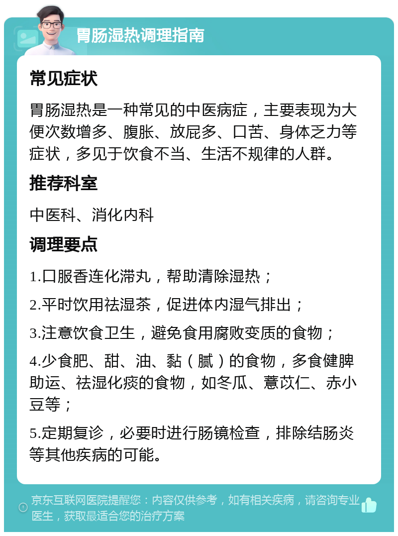 胃肠湿热调理指南 常见症状 胃肠湿热是一种常见的中医病症，主要表现为大便次数增多、腹胀、放屁多、口苦、身体乏力等症状，多见于饮食不当、生活不规律的人群。 推荐科室 中医科、消化内科 调理要点 1.口服香连化滞丸，帮助清除湿热； 2.平时饮用祛湿茶，促进体内湿气排出； 3.注意饮食卫生，避免食用腐败变质的食物； 4.少食肥、甜、油、黏（腻）的食物，多食健脾助运、祛湿化痰的食物，如冬瓜、薏苡仁、赤小豆等； 5.定期复诊，必要时进行肠镜检查，排除结肠炎等其他疾病的可能。