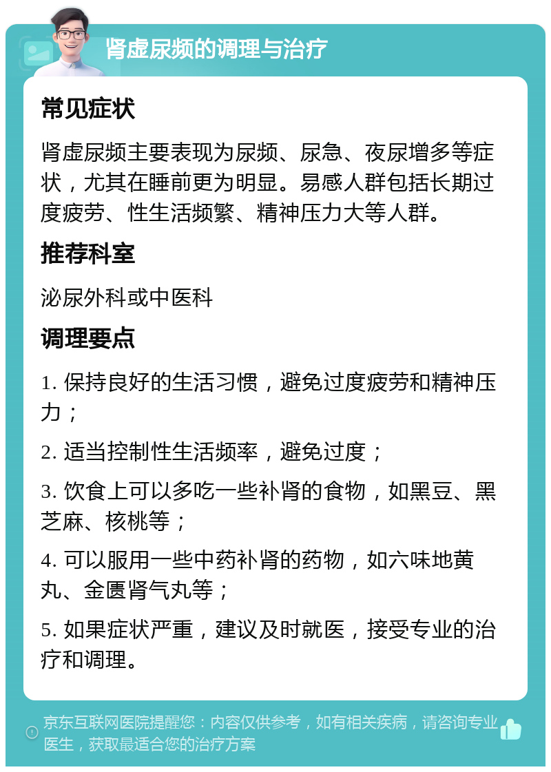 肾虚尿频的调理与治疗 常见症状 肾虚尿频主要表现为尿频、尿急、夜尿增多等症状，尤其在睡前更为明显。易感人群包括长期过度疲劳、性生活频繁、精神压力大等人群。 推荐科室 泌尿外科或中医科 调理要点 1. 保持良好的生活习惯，避免过度疲劳和精神压力； 2. 适当控制性生活频率，避免过度； 3. 饮食上可以多吃一些补肾的食物，如黑豆、黑芝麻、核桃等； 4. 可以服用一些中药补肾的药物，如六味地黄丸、金匮肾气丸等； 5. 如果症状严重，建议及时就医，接受专业的治疗和调理。