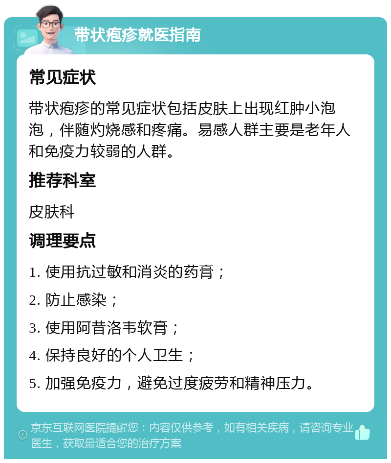 带状疱疹就医指南 常见症状 带状疱疹的常见症状包括皮肤上出现红肿小泡泡，伴随灼烧感和疼痛。易感人群主要是老年人和免疫力较弱的人群。 推荐科室 皮肤科 调理要点 1. 使用抗过敏和消炎的药膏； 2. 防止感染； 3. 使用阿昔洛韦软膏； 4. 保持良好的个人卫生； 5. 加强免疫力，避免过度疲劳和精神压力。