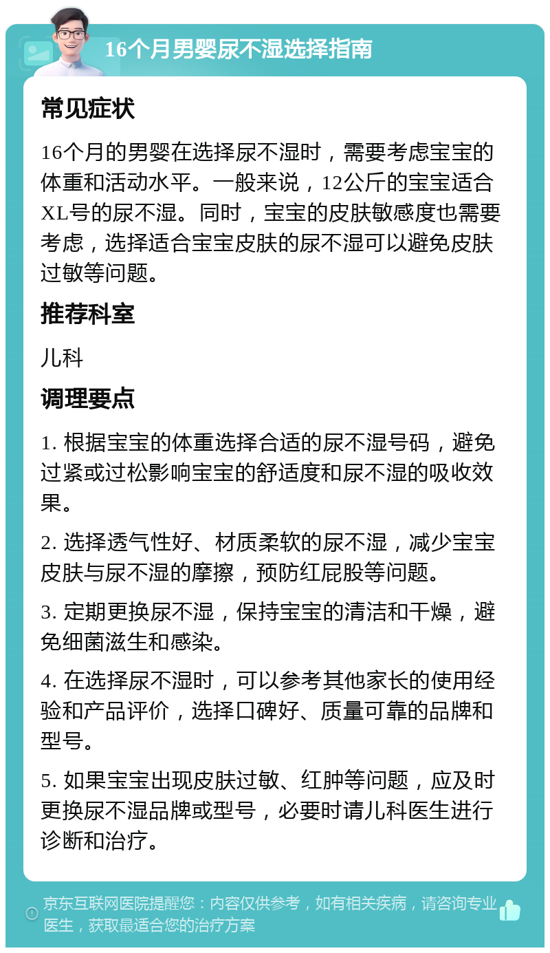 16个月男婴尿不湿选择指南 常见症状 16个月的男婴在选择尿不湿时，需要考虑宝宝的体重和活动水平。一般来说，12公斤的宝宝适合XL号的尿不湿。同时，宝宝的皮肤敏感度也需要考虑，选择适合宝宝皮肤的尿不湿可以避免皮肤过敏等问题。 推荐科室 儿科 调理要点 1. 根据宝宝的体重选择合适的尿不湿号码，避免过紧或过松影响宝宝的舒适度和尿不湿的吸收效果。 2. 选择透气性好、材质柔软的尿不湿，减少宝宝皮肤与尿不湿的摩擦，预防红屁股等问题。 3. 定期更换尿不湿，保持宝宝的清洁和干燥，避免细菌滋生和感染。 4. 在选择尿不湿时，可以参考其他家长的使用经验和产品评价，选择口碑好、质量可靠的品牌和型号。 5. 如果宝宝出现皮肤过敏、红肿等问题，应及时更换尿不湿品牌或型号，必要时请儿科医生进行诊断和治疗。