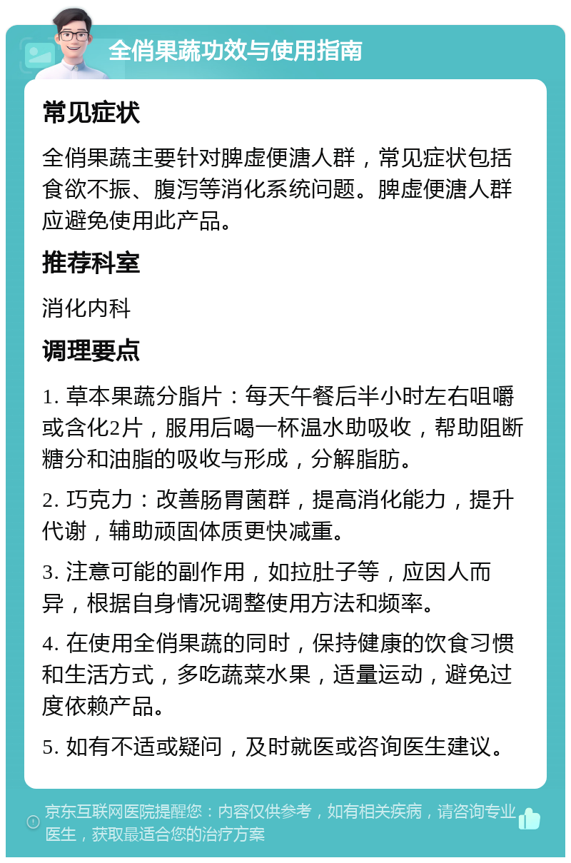 全俏果蔬功效与使用指南 常见症状 全俏果蔬主要针对脾虚便溏人群，常见症状包括食欲不振、腹泻等消化系统问题。脾虚便溏人群应避免使用此产品。 推荐科室 消化内科 调理要点 1. 草本果蔬分脂片：每天午餐后半小时左右咀嚼或含化2片，服用后喝一杯温水助吸收，帮助阻断糖分和油脂的吸收与形成，分解脂肪。 2. 巧克力：改善肠胃菌群，提高消化能力，提升代谢，辅助顽固体质更快减重。 3. 注意可能的副作用，如拉肚子等，应因人而异，根据自身情况调整使用方法和频率。 4. 在使用全俏果蔬的同时，保持健康的饮食习惯和生活方式，多吃蔬菜水果，适量运动，避免过度依赖产品。 5. 如有不适或疑问，及时就医或咨询医生建议。