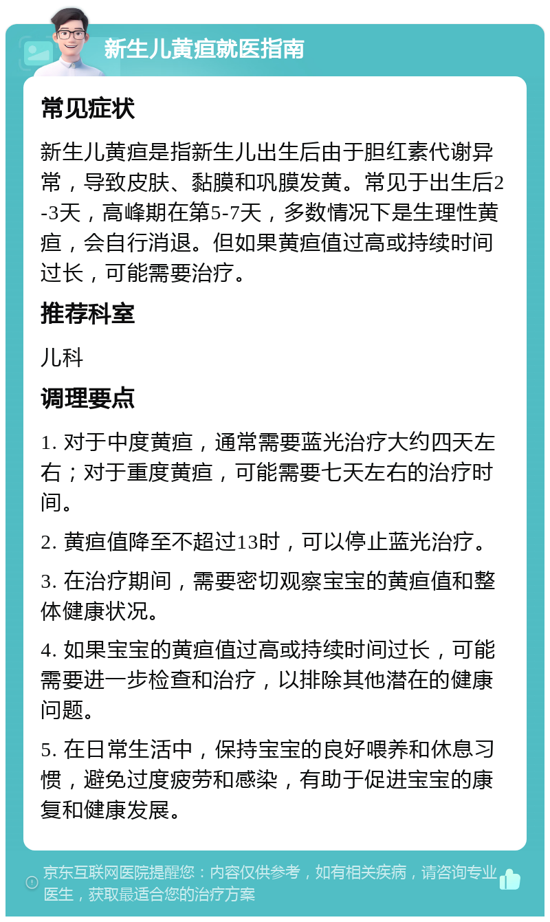 新生儿黄疸就医指南 常见症状 新生儿黄疸是指新生儿出生后由于胆红素代谢异常，导致皮肤、黏膜和巩膜发黄。常见于出生后2-3天，高峰期在第5-7天，多数情况下是生理性黄疸，会自行消退。但如果黄疸值过高或持续时间过长，可能需要治疗。 推荐科室 儿科 调理要点 1. 对于中度黄疸，通常需要蓝光治疗大约四天左右；对于重度黄疸，可能需要七天左右的治疗时间。 2. 黄疸值降至不超过13时，可以停止蓝光治疗。 3. 在治疗期间，需要密切观察宝宝的黄疸值和整体健康状况。 4. 如果宝宝的黄疸值过高或持续时间过长，可能需要进一步检查和治疗，以排除其他潜在的健康问题。 5. 在日常生活中，保持宝宝的良好喂养和休息习惯，避免过度疲劳和感染，有助于促进宝宝的康复和健康发展。