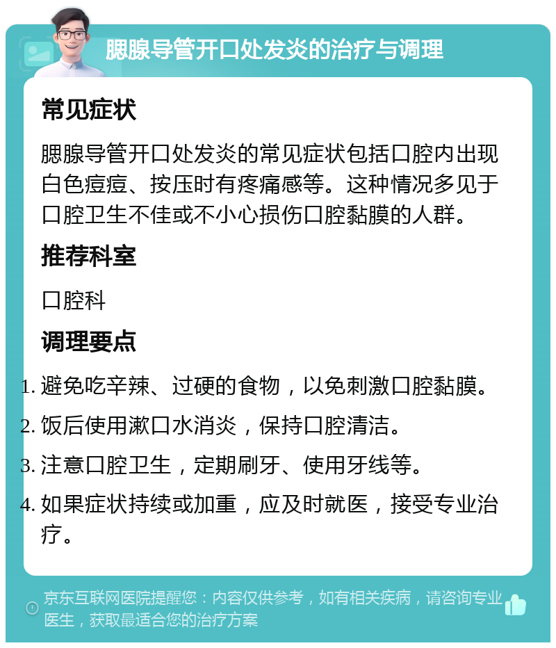 腮腺导管开口处发炎的治疗与调理 常见症状 腮腺导管开口处发炎的常见症状包括口腔内出现白色痘痘、按压时有疼痛感等。这种情况多见于口腔卫生不佳或不小心损伤口腔黏膜的人群。 推荐科室 口腔科 调理要点 避免吃辛辣、过硬的食物，以免刺激口腔黏膜。 饭后使用漱口水消炎，保持口腔清洁。 注意口腔卫生，定期刷牙、使用牙线等。 如果症状持续或加重，应及时就医，接受专业治疗。