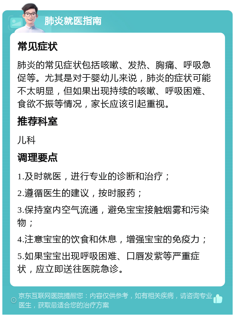 肺炎就医指南 常见症状 肺炎的常见症状包括咳嗽、发热、胸痛、呼吸急促等。尤其是对于婴幼儿来说，肺炎的症状可能不太明显，但如果出现持续的咳嗽、呼吸困难、食欲不振等情况，家长应该引起重视。 推荐科室 儿科 调理要点 1.及时就医，进行专业的诊断和治疗； 2.遵循医生的建议，按时服药； 3.保持室内空气流通，避免宝宝接触烟雾和污染物； 4.注意宝宝的饮食和休息，增强宝宝的免疫力； 5.如果宝宝出现呼吸困难、口唇发紫等严重症状，应立即送往医院急诊。