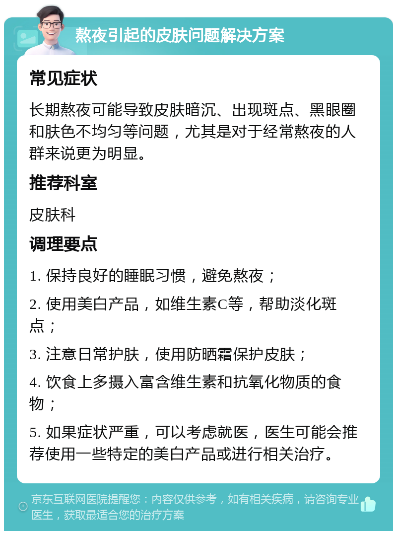 熬夜引起的皮肤问题解决方案 常见症状 长期熬夜可能导致皮肤暗沉、出现斑点、黑眼圈和肤色不均匀等问题，尤其是对于经常熬夜的人群来说更为明显。 推荐科室 皮肤科 调理要点 1. 保持良好的睡眠习惯，避免熬夜； 2. 使用美白产品，如维生素C等，帮助淡化斑点； 3. 注意日常护肤，使用防晒霜保护皮肤； 4. 饮食上多摄入富含维生素和抗氧化物质的食物； 5. 如果症状严重，可以考虑就医，医生可能会推荐使用一些特定的美白产品或进行相关治疗。