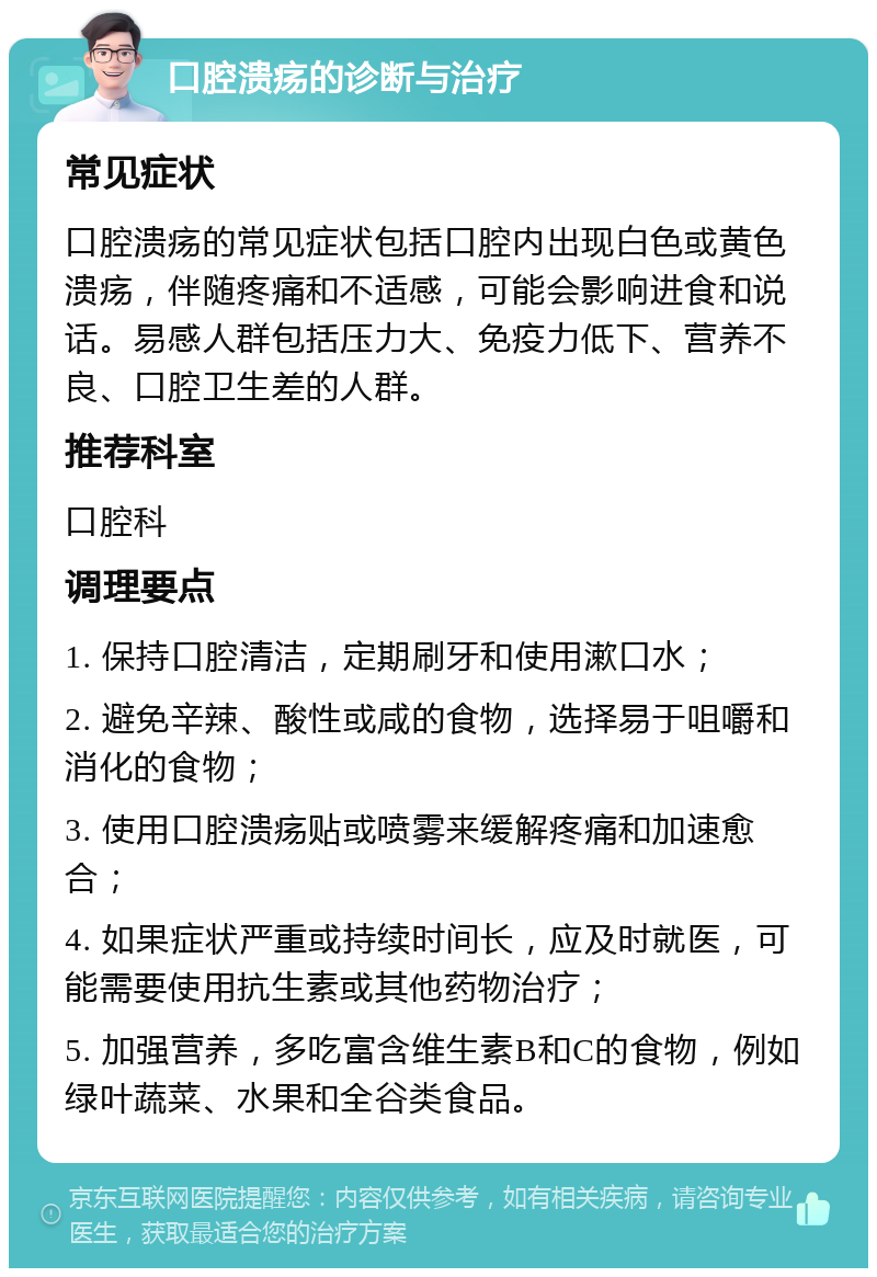 口腔溃疡的诊断与治疗 常见症状 口腔溃疡的常见症状包括口腔内出现白色或黄色溃疡，伴随疼痛和不适感，可能会影响进食和说话。易感人群包括压力大、免疫力低下、营养不良、口腔卫生差的人群。 推荐科室 口腔科 调理要点 1. 保持口腔清洁，定期刷牙和使用漱口水； 2. 避免辛辣、酸性或咸的食物，选择易于咀嚼和消化的食物； 3. 使用口腔溃疡贴或喷雾来缓解疼痛和加速愈合； 4. 如果症状严重或持续时间长，应及时就医，可能需要使用抗生素或其他药物治疗； 5. 加强营养，多吃富含维生素B和C的食物，例如绿叶蔬菜、水果和全谷类食品。