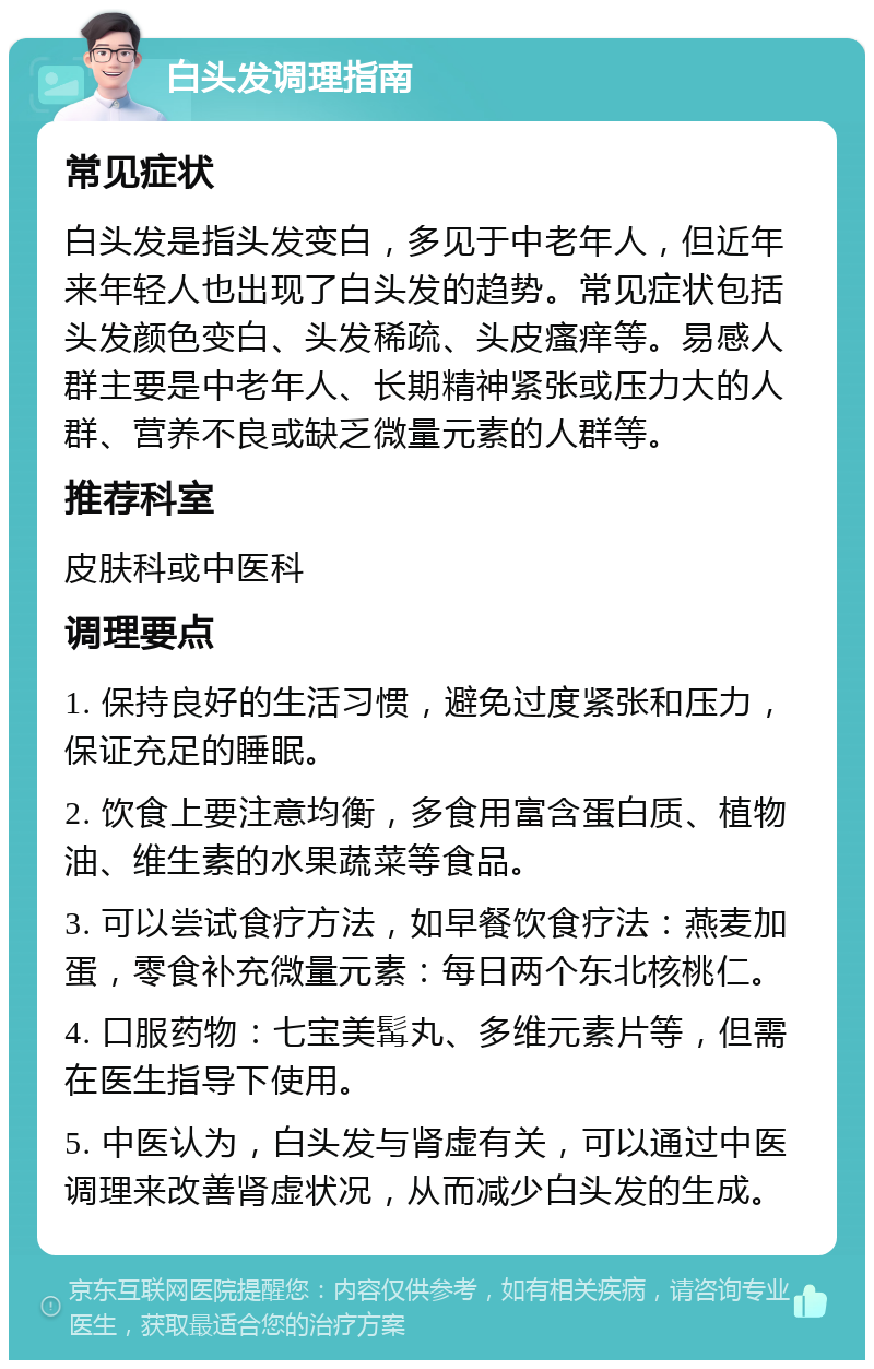 白头发调理指南 常见症状 白头发是指头发变白，多见于中老年人，但近年来年轻人也出现了白头发的趋势。常见症状包括头发颜色变白、头发稀疏、头皮瘙痒等。易感人群主要是中老年人、长期精神紧张或压力大的人群、营养不良或缺乏微量元素的人群等。 推荐科室 皮肤科或中医科 调理要点 1. 保持良好的生活习惯，避免过度紧张和压力，保证充足的睡眠。 2. 饮食上要注意均衡，多食用富含蛋白质、植物油、维生素的水果蔬菜等食品。 3. 可以尝试食疗方法，如早餐饮食疗法：燕麦加蛋，零食补充微量元素：每日两个东北核桃仁。 4. 口服药物：七宝美髯丸、多维元素片等，但需在医生指导下使用。 5. 中医认为，白头发与肾虚有关，可以通过中医调理来改善肾虚状况，从而减少白头发的生成。