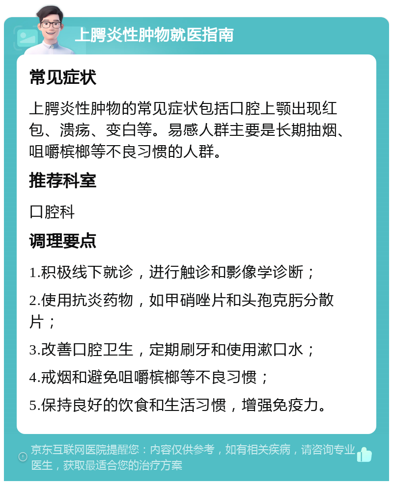 上腭炎性肿物就医指南 常见症状 上腭炎性肿物的常见症状包括口腔上颚出现红包、溃疡、变白等。易感人群主要是长期抽烟、咀嚼槟榔等不良习惯的人群。 推荐科室 口腔科 调理要点 1.积极线下就诊，进行触诊和影像学诊断； 2.使用抗炎药物，如甲硝唑片和头孢克肟分散片； 3.改善口腔卫生，定期刷牙和使用漱口水； 4.戒烟和避免咀嚼槟榔等不良习惯； 5.保持良好的饮食和生活习惯，增强免疫力。