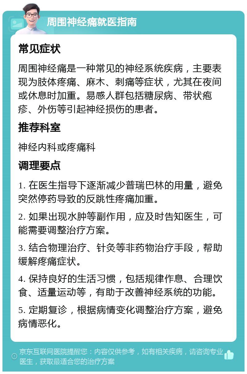 周围神经痛就医指南 常见症状 周围神经痛是一种常见的神经系统疾病，主要表现为肢体疼痛、麻木、刺痛等症状，尤其在夜间或休息时加重。易感人群包括糖尿病、带状疱疹、外伤等引起神经损伤的患者。 推荐科室 神经内科或疼痛科 调理要点 1. 在医生指导下逐渐减少普瑞巴林的用量，避免突然停药导致的反跳性疼痛加重。 2. 如果出现水肿等副作用，应及时告知医生，可能需要调整治疗方案。 3. 结合物理治疗、针灸等非药物治疗手段，帮助缓解疼痛症状。 4. 保持良好的生活习惯，包括规律作息、合理饮食、适量运动等，有助于改善神经系统的功能。 5. 定期复诊，根据病情变化调整治疗方案，避免病情恶化。