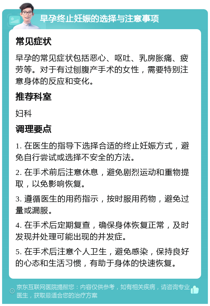 早孕终止妊娠的选择与注意事项 常见症状 早孕的常见症状包括恶心、呕吐、乳房胀痛、疲劳等。对于有过刨腹产手术的女性，需要特别注意身体的反应和变化。 推荐科室 妇科 调理要点 1. 在医生的指导下选择合适的终止妊娠方式，避免自行尝试或选择不安全的方法。 2. 在手术前后注意休息，避免剧烈运动和重物提取，以免影响恢复。 3. 遵循医生的用药指示，按时服用药物，避免过量或漏服。 4. 在手术后定期复查，确保身体恢复正常，及时发现并处理可能出现的并发症。 5. 在手术后注意个人卫生，避免感染，保持良好的心态和生活习惯，有助于身体的快速恢复。