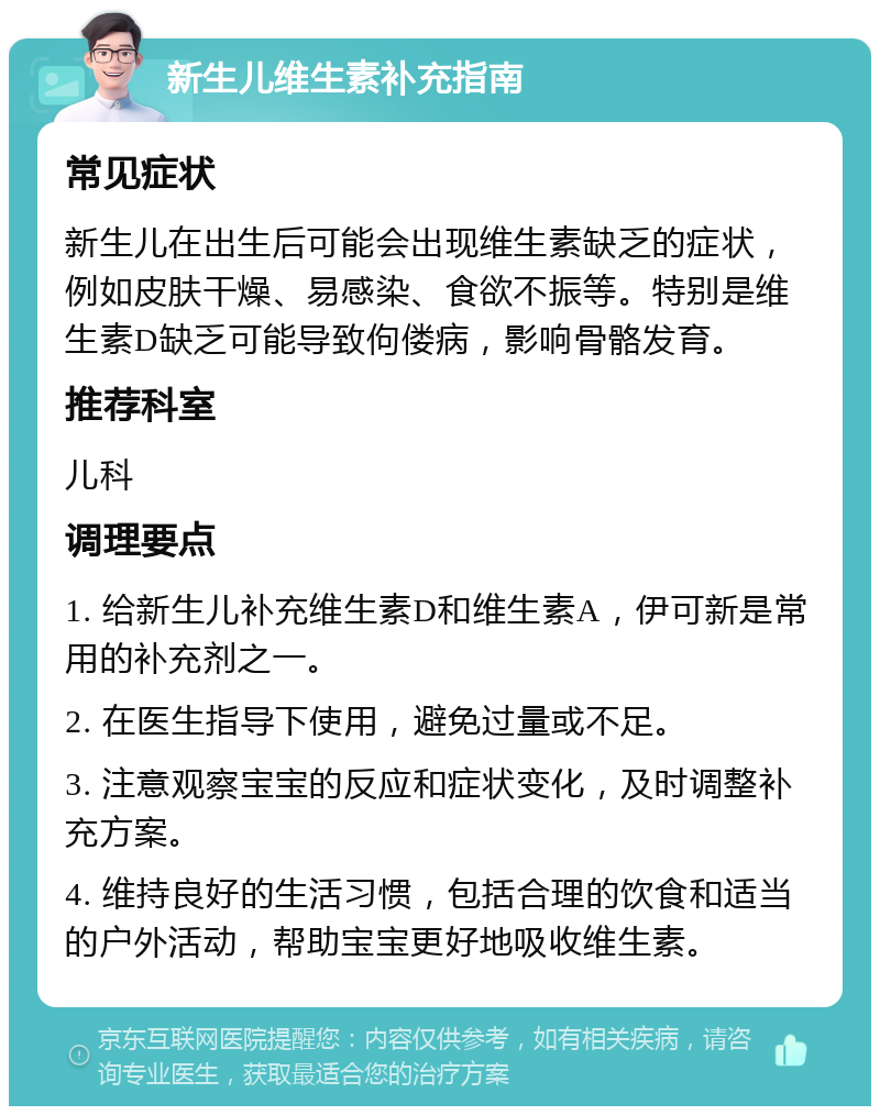 新生儿维生素补充指南 常见症状 新生儿在出生后可能会出现维生素缺乏的症状，例如皮肤干燥、易感染、食欲不振等。特别是维生素D缺乏可能导致佝偻病，影响骨骼发育。 推荐科室 儿科 调理要点 1. 给新生儿补充维生素D和维生素A，伊可新是常用的补充剂之一。 2. 在医生指导下使用，避免过量或不足。 3. 注意观察宝宝的反应和症状变化，及时调整补充方案。 4. 维持良好的生活习惯，包括合理的饮食和适当的户外活动，帮助宝宝更好地吸收维生素。