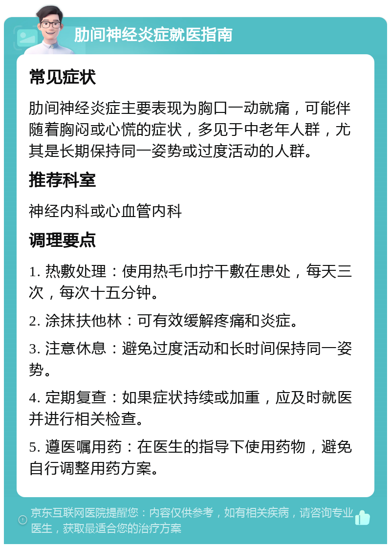 肋间神经炎症就医指南 常见症状 肋间神经炎症主要表现为胸口一动就痛，可能伴随着胸闷或心慌的症状，多见于中老年人群，尤其是长期保持同一姿势或过度活动的人群。 推荐科室 神经内科或心血管内科 调理要点 1. 热敷处理：使用热毛巾拧干敷在患处，每天三次，每次十五分钟。 2. 涂抹扶他林：可有效缓解疼痛和炎症。 3. 注意休息：避免过度活动和长时间保持同一姿势。 4. 定期复查：如果症状持续或加重，应及时就医并进行相关检查。 5. 遵医嘱用药：在医生的指导下使用药物，避免自行调整用药方案。