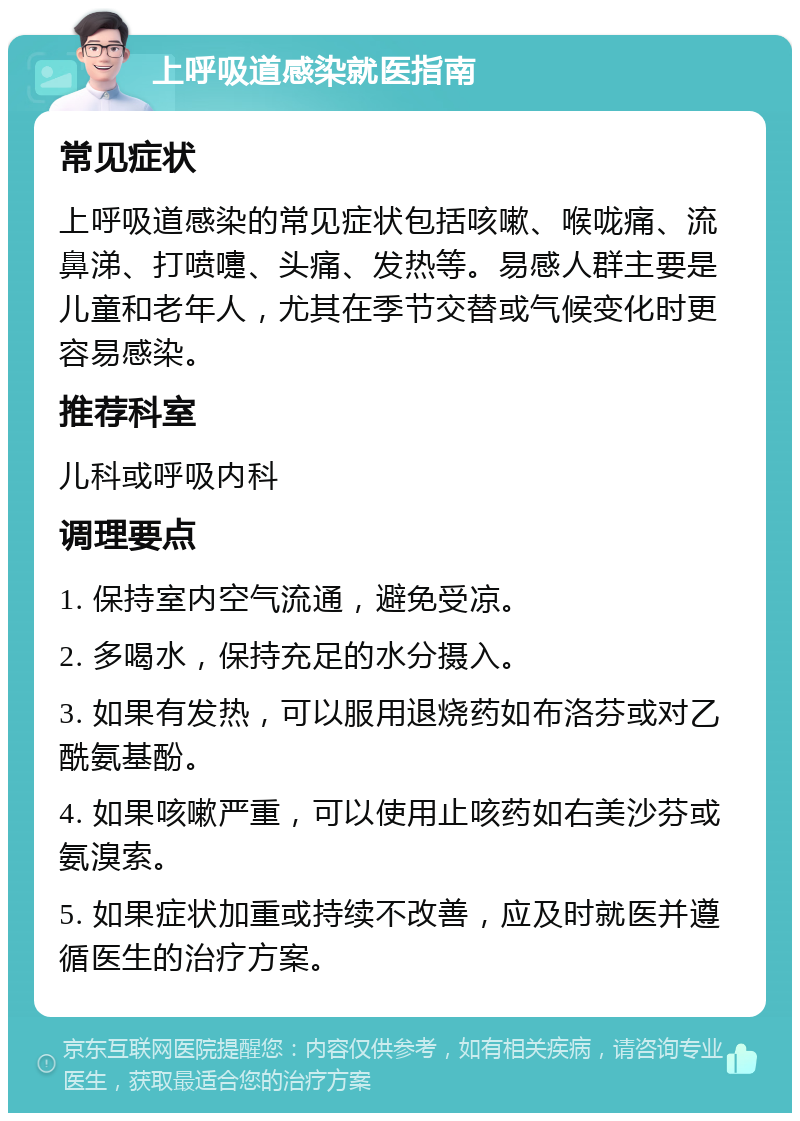 上呼吸道感染就医指南 常见症状 上呼吸道感染的常见症状包括咳嗽、喉咙痛、流鼻涕、打喷嚏、头痛、发热等。易感人群主要是儿童和老年人，尤其在季节交替或气候变化时更容易感染。 推荐科室 儿科或呼吸内科 调理要点 1. 保持室内空气流通，避免受凉。 2. 多喝水，保持充足的水分摄入。 3. 如果有发热，可以服用退烧药如布洛芬或对乙酰氨基酚。 4. 如果咳嗽严重，可以使用止咳药如右美沙芬或氨溴索。 5. 如果症状加重或持续不改善，应及时就医并遵循医生的治疗方案。