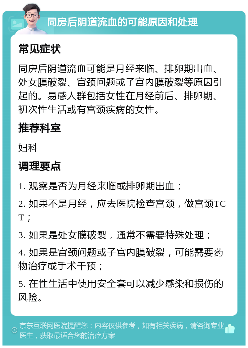 同房后阴道流血的可能原因和处理 常见症状 同房后阴道流血可能是月经来临、排卵期出血、处女膜破裂、宫颈问题或子宫内膜破裂等原因引起的。易感人群包括女性在月经前后、排卵期、初次性生活或有宫颈疾病的女性。 推荐科室 妇科 调理要点 1. 观察是否为月经来临或排卵期出血； 2. 如果不是月经，应去医院检查宫颈，做宫颈TCT； 3. 如果是处女膜破裂，通常不需要特殊处理； 4. 如果是宫颈问题或子宫内膜破裂，可能需要药物治疗或手术干预； 5. 在性生活中使用安全套可以减少感染和损伤的风险。