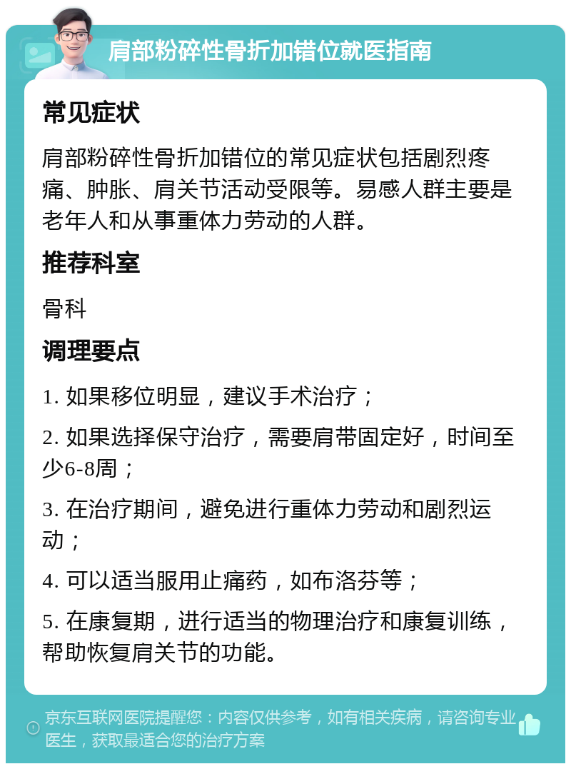 肩部粉碎性骨折加错位就医指南 常见症状 肩部粉碎性骨折加错位的常见症状包括剧烈疼痛、肿胀、肩关节活动受限等。易感人群主要是老年人和从事重体力劳动的人群。 推荐科室 骨科 调理要点 1. 如果移位明显，建议手术治疗； 2. 如果选择保守治疗，需要肩带固定好，时间至少6-8周； 3. 在治疗期间，避免进行重体力劳动和剧烈运动； 4. 可以适当服用止痛药，如布洛芬等； 5. 在康复期，进行适当的物理治疗和康复训练，帮助恢复肩关节的功能。