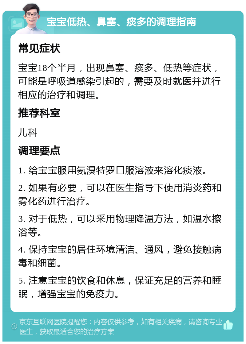 宝宝低热、鼻塞、痰多的调理指南 常见症状 宝宝18个半月，出现鼻塞、痰多、低热等症状，可能是呼吸道感染引起的，需要及时就医并进行相应的治疗和调理。 推荐科室 儿科 调理要点 1. 给宝宝服用氨溴特罗口服溶液来溶化痰液。 2. 如果有必要，可以在医生指导下使用消炎药和雾化药进行治疗。 3. 对于低热，可以采用物理降温方法，如温水擦浴等。 4. 保持宝宝的居住环境清洁、通风，避免接触病毒和细菌。 5. 注意宝宝的饮食和休息，保证充足的营养和睡眠，增强宝宝的免疫力。