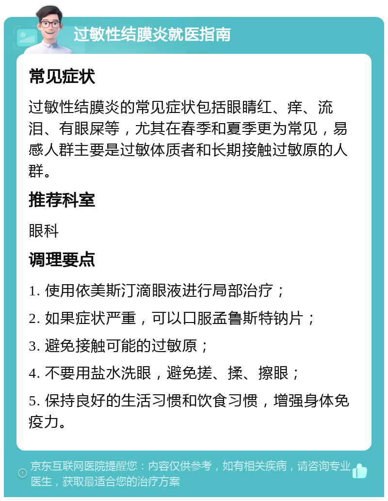 过敏性结膜炎就医指南 常见症状 过敏性结膜炎的常见症状包括眼睛红、痒、流泪、有眼屎等，尤其在春季和夏季更为常见，易感人群主要是过敏体质者和长期接触过敏原的人群。 推荐科室 眼科 调理要点 1. 使用依美斯汀滴眼液进行局部治疗； 2. 如果症状严重，可以口服孟鲁斯特钠片； 3. 避免接触可能的过敏原； 4. 不要用盐水洗眼，避免搓、揉、擦眼； 5. 保持良好的生活习惯和饮食习惯，增强身体免疫力。