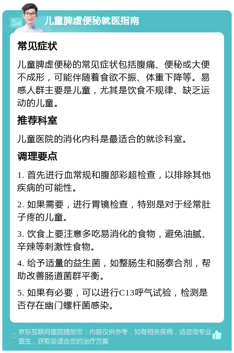 儿童脾虚便秘就医指南 常见症状 儿童脾虚便秘的常见症状包括腹痛、便秘或大便不成形，可能伴随着食欲不振、体重下降等。易感人群主要是儿童，尤其是饮食不规律、缺乏运动的儿童。 推荐科室 儿童医院的消化内科是最适合的就诊科室。 调理要点 1. 首先进行血常规和腹部彩超检查，以排除其他疾病的可能性。 2. 如果需要，进行胃镜检查，特别是对于经常肚子疼的儿童。 3. 饮食上要注意多吃易消化的食物，避免油腻、辛辣等刺激性食物。 4. 给予适量的益生菌，如整肠生和肠泰合剂，帮助改善肠道菌群平衡。 5. 如果有必要，可以进行C13呼气试验，检测是否存在幽门螺杆菌感染。