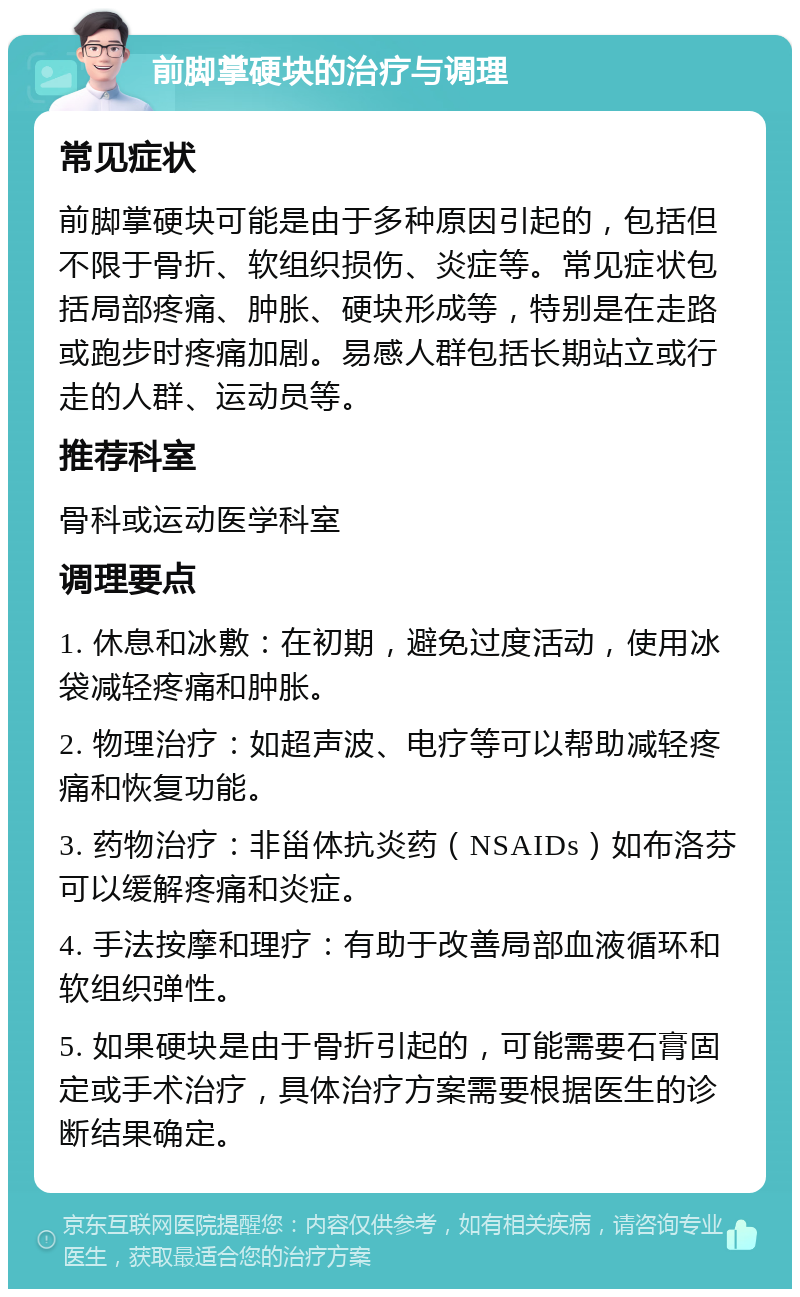 前脚掌硬块的治疗与调理 常见症状 前脚掌硬块可能是由于多种原因引起的，包括但不限于骨折、软组织损伤、炎症等。常见症状包括局部疼痛、肿胀、硬块形成等，特别是在走路或跑步时疼痛加剧。易感人群包括长期站立或行走的人群、运动员等。 推荐科室 骨科或运动医学科室 调理要点 1. 休息和冰敷：在初期，避免过度活动，使用冰袋减轻疼痛和肿胀。 2. 物理治疗：如超声波、电疗等可以帮助减轻疼痛和恢复功能。 3. 药物治疗：非甾体抗炎药（NSAIDs）如布洛芬可以缓解疼痛和炎症。 4. 手法按摩和理疗：有助于改善局部血液循环和软组织弹性。 5. 如果硬块是由于骨折引起的，可能需要石膏固定或手术治疗，具体治疗方案需要根据医生的诊断结果确定。