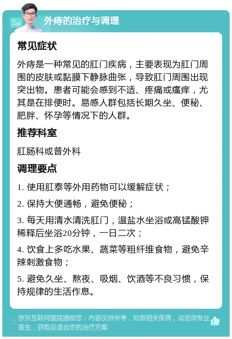 外痔的治疗与调理 常见症状 外痔是一种常见的肛门疾病，主要表现为肛门周围的皮肤或黏膜下静脉曲张，导致肛门周围出现突出物。患者可能会感到不适、疼痛或瘙痒，尤其是在排便时。易感人群包括长期久坐、便秘、肥胖、怀孕等情况下的人群。 推荐科室 肛肠科或普外科 调理要点 1. 使用肛泰等外用药物可以缓解症状； 2. 保持大便通畅，避免便秘； 3. 每天用清水清洗肛门，温盐水坐浴或高锰酸钾稀释后坐浴20分钟，一日二次； 4. 饮食上多吃水果、蔬菜等粗纤维食物，避免辛辣刺激食物； 5. 避免久坐、熬夜、吸烟、饮酒等不良习惯，保持规律的生活作息。