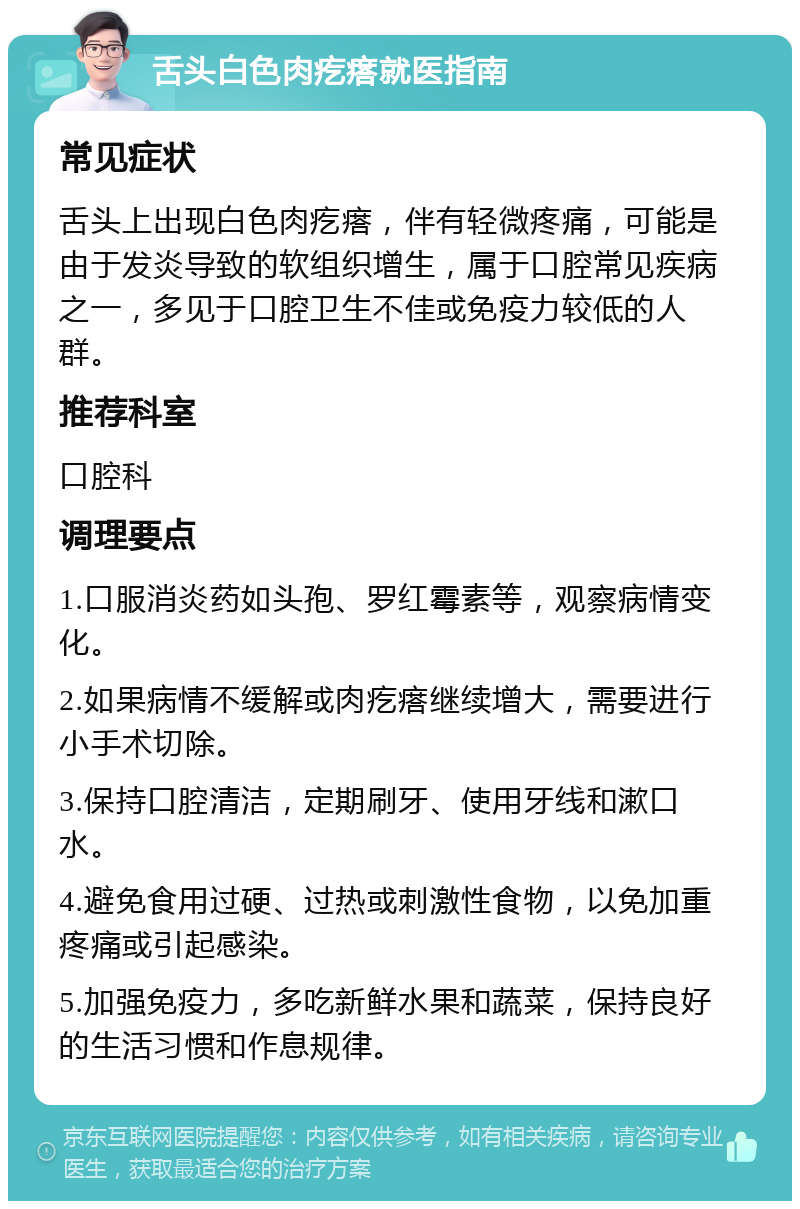 舌头白色肉疙瘩就医指南 常见症状 舌头上出现白色肉疙瘩，伴有轻微疼痛，可能是由于发炎导致的软组织增生，属于口腔常见疾病之一，多见于口腔卫生不佳或免疫力较低的人群。 推荐科室 口腔科 调理要点 1.口服消炎药如头孢、罗红霉素等，观察病情变化。 2.如果病情不缓解或肉疙瘩继续增大，需要进行小手术切除。 3.保持口腔清洁，定期刷牙、使用牙线和漱口水。 4.避免食用过硬、过热或刺激性食物，以免加重疼痛或引起感染。 5.加强免疫力，多吃新鲜水果和蔬菜，保持良好的生活习惯和作息规律。