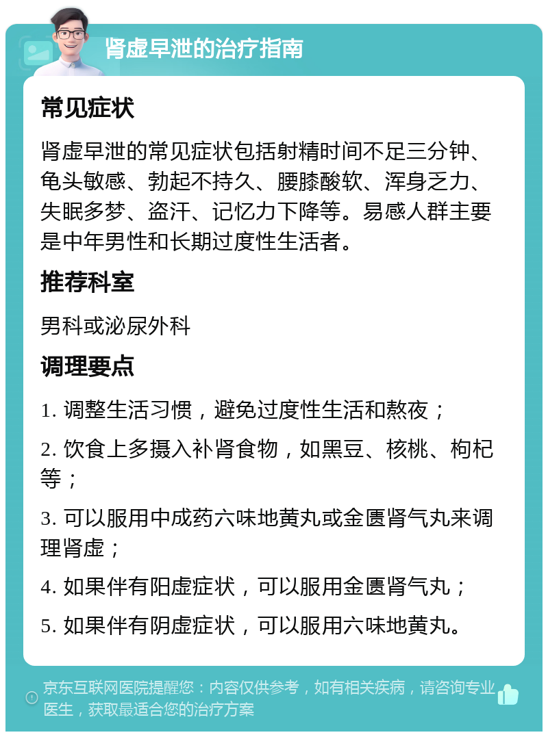 肾虚早泄的治疗指南 常见症状 肾虚早泄的常见症状包括射精时间不足三分钟、龟头敏感、勃起不持久、腰膝酸软、浑身乏力、失眠多梦、盗汗、记忆力下降等。易感人群主要是中年男性和长期过度性生活者。 推荐科室 男科或泌尿外科 调理要点 1. 调整生活习惯，避免过度性生活和熬夜； 2. 饮食上多摄入补肾食物，如黑豆、核桃、枸杞等； 3. 可以服用中成药六味地黄丸或金匮肾气丸来调理肾虚； 4. 如果伴有阳虚症状，可以服用金匮肾气丸； 5. 如果伴有阴虚症状，可以服用六味地黄丸。