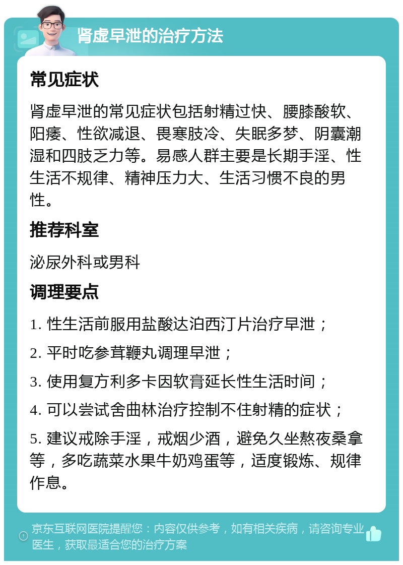 肾虚早泄的治疗方法 常见症状 肾虚早泄的常见症状包括射精过快、腰膝酸软、阳痿、性欲减退、畏寒肢冷、失眠多梦、阴囊潮湿和四肢乏力等。易感人群主要是长期手淫、性生活不规律、精神压力大、生活习惯不良的男性。 推荐科室 泌尿外科或男科 调理要点 1. 性生活前服用盐酸达泊西汀片治疗早泄； 2. 平时吃参茸鞭丸调理早泄； 3. 使用复方利多卡因软膏延长性生活时间； 4. 可以尝试舍曲林治疗控制不住射精的症状； 5. 建议戒除手淫，戒烟少酒，避免久坐熬夜桑拿等，多吃蔬菜水果牛奶鸡蛋等，适度锻炼、规律作息。