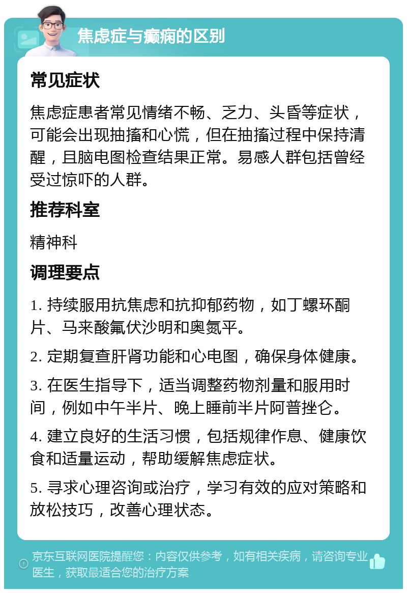 焦虑症与癫痫的区别 常见症状 焦虑症患者常见情绪不畅、乏力、头昏等症状，可能会出现抽搐和心慌，但在抽搐过程中保持清醒，且脑电图检查结果正常。易感人群包括曾经受过惊吓的人群。 推荐科室 精神科 调理要点 1. 持续服用抗焦虑和抗抑郁药物，如丁螺环酮片、马来酸氟伏沙明和奥氮平。 2. 定期复查肝肾功能和心电图，确保身体健康。 3. 在医生指导下，适当调整药物剂量和服用时间，例如中午半片、晚上睡前半片阿普挫仑。 4. 建立良好的生活习惯，包括规律作息、健康饮食和适量运动，帮助缓解焦虑症状。 5. 寻求心理咨询或治疗，学习有效的应对策略和放松技巧，改善心理状态。