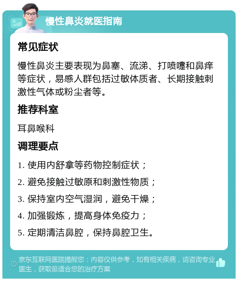 慢性鼻炎就医指南 常见症状 慢性鼻炎主要表现为鼻塞、流涕、打喷嚏和鼻痒等症状，易感人群包括过敏体质者、长期接触刺激性气体或粉尘者等。 推荐科室 耳鼻喉科 调理要点 1. 使用内舒拿等药物控制症状； 2. 避免接触过敏原和刺激性物质； 3. 保持室内空气湿润，避免干燥； 4. 加强锻炼，提高身体免疫力； 5. 定期清洁鼻腔，保持鼻腔卫生。