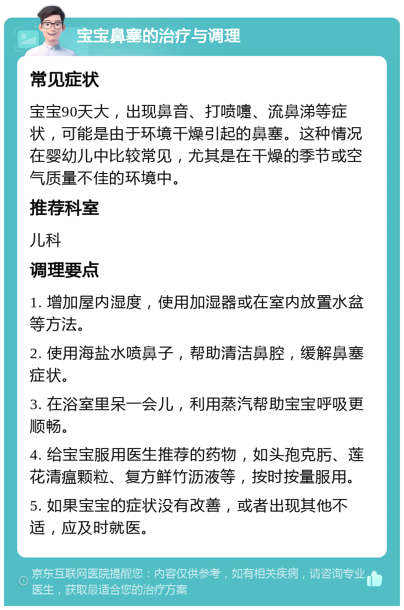 宝宝鼻塞的治疗与调理 常见症状 宝宝90天大，出现鼻音、打喷嚏、流鼻涕等症状，可能是由于环境干燥引起的鼻塞。这种情况在婴幼儿中比较常见，尤其是在干燥的季节或空气质量不佳的环境中。 推荐科室 儿科 调理要点 1. 增加屋内湿度，使用加湿器或在室内放置水盆等方法。 2. 使用海盐水喷鼻子，帮助清洁鼻腔，缓解鼻塞症状。 3. 在浴室里呆一会儿，利用蒸汽帮助宝宝呼吸更顺畅。 4. 给宝宝服用医生推荐的药物，如头孢克肟、莲花清瘟颗粒、复方鲜竹沥液等，按时按量服用。 5. 如果宝宝的症状没有改善，或者出现其他不适，应及时就医。