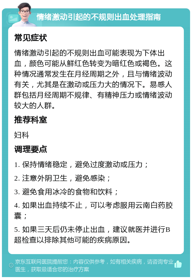 情绪激动引起的不规则出血处理指南 常见症状 情绪激动引起的不规则出血可能表现为下体出血，颜色可能从鲜红色转变为暗红色或褐色。这种情况通常发生在月经周期之外，且与情绪波动有关，尤其是在激动或压力大的情况下。易感人群包括月经周期不规律、有精神压力或情绪波动较大的人群。 推荐科室 妇科 调理要点 1. 保持情绪稳定，避免过度激动或压力； 2. 注意外阴卫生，避免感染； 3. 避免食用冰冷的食物和饮料； 4. 如果出血持续不止，可以考虑服用云南白药胶囊； 5. 如果三天后仍未停止出血，建议就医并进行B超检查以排除其他可能的疾病原因。