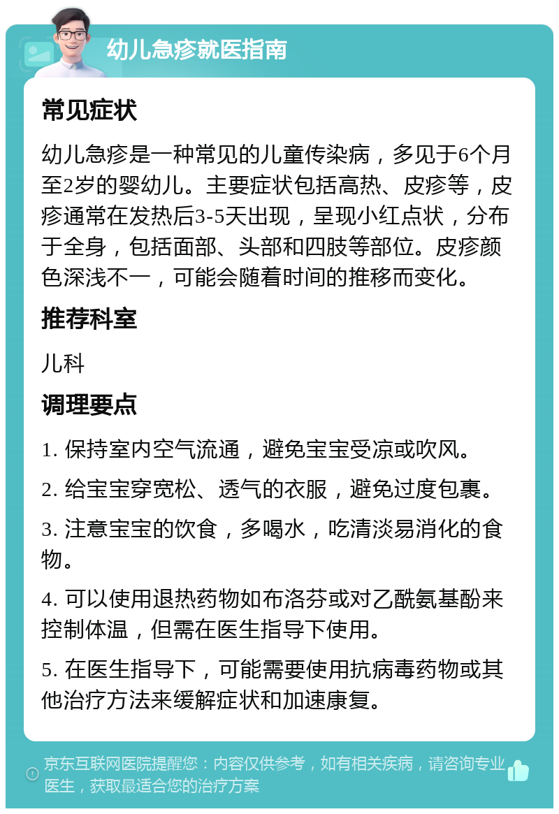 幼儿急疹就医指南 常见症状 幼儿急疹是一种常见的儿童传染病，多见于6个月至2岁的婴幼儿。主要症状包括高热、皮疹等，皮疹通常在发热后3-5天出现，呈现小红点状，分布于全身，包括面部、头部和四肢等部位。皮疹颜色深浅不一，可能会随着时间的推移而变化。 推荐科室 儿科 调理要点 1. 保持室内空气流通，避免宝宝受凉或吹风。 2. 给宝宝穿宽松、透气的衣服，避免过度包裹。 3. 注意宝宝的饮食，多喝水，吃清淡易消化的食物。 4. 可以使用退热药物如布洛芬或对乙酰氨基酚来控制体温，但需在医生指导下使用。 5. 在医生指导下，可能需要使用抗病毒药物或其他治疗方法来缓解症状和加速康复。