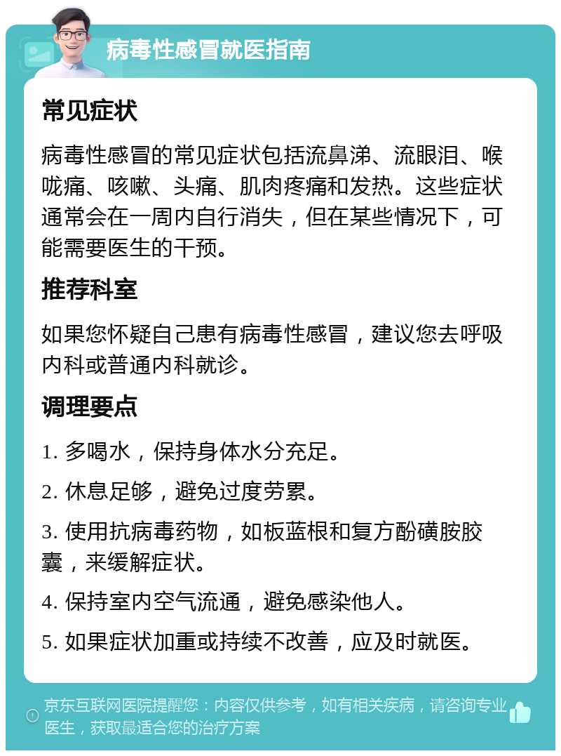 病毒性感冒就医指南 常见症状 病毒性感冒的常见症状包括流鼻涕、流眼泪、喉咙痛、咳嗽、头痛、肌肉疼痛和发热。这些症状通常会在一周内自行消失，但在某些情况下，可能需要医生的干预。 推荐科室 如果您怀疑自己患有病毒性感冒，建议您去呼吸内科或普通内科就诊。 调理要点 1. 多喝水，保持身体水分充足。 2. 休息足够，避免过度劳累。 3. 使用抗病毒药物，如板蓝根和复方酚磺胺胶囊，来缓解症状。 4. 保持室内空气流通，避免感染他人。 5. 如果症状加重或持续不改善，应及时就医。