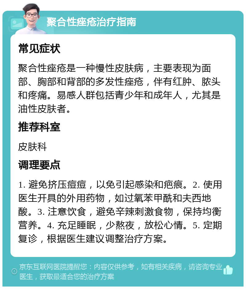 聚合性痤疮治疗指南 常见症状 聚合性痤疮是一种慢性皮肤病，主要表现为面部、胸部和背部的多发性痤疮，伴有红肿、脓头和疼痛。易感人群包括青少年和成年人，尤其是油性皮肤者。 推荐科室 皮肤科 调理要点 1. 避免挤压痘痘，以免引起感染和疤痕。2. 使用医生开具的外用药物，如过氧苯甲酰和夫西地酸。3. 注意饮食，避免辛辣刺激食物，保持均衡营养。4. 充足睡眠，少熬夜，放松心情。5. 定期复诊，根据医生建议调整治疗方案。