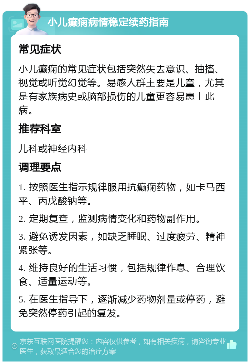 小儿癫痫病情稳定续药指南 常见症状 小儿癫痫的常见症状包括突然失去意识、抽搐、视觉或听觉幻觉等。易感人群主要是儿童，尤其是有家族病史或脑部损伤的儿童更容易患上此病。 推荐科室 儿科或神经内科 调理要点 1. 按照医生指示规律服用抗癫痫药物，如卡马西平、丙戊酸钠等。 2. 定期复查，监测病情变化和药物副作用。 3. 避免诱发因素，如缺乏睡眠、过度疲劳、精神紧张等。 4. 维持良好的生活习惯，包括规律作息、合理饮食、适量运动等。 5. 在医生指导下，逐渐减少药物剂量或停药，避免突然停药引起的复发。