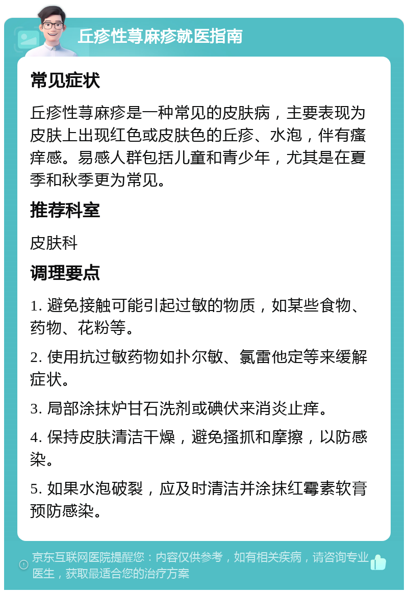 丘疹性荨麻疹就医指南 常见症状 丘疹性荨麻疹是一种常见的皮肤病，主要表现为皮肤上出现红色或皮肤色的丘疹、水泡，伴有瘙痒感。易感人群包括儿童和青少年，尤其是在夏季和秋季更为常见。 推荐科室 皮肤科 调理要点 1. 避免接触可能引起过敏的物质，如某些食物、药物、花粉等。 2. 使用抗过敏药物如扑尔敏、氯雷他定等来缓解症状。 3. 局部涂抹炉甘石洗剂或碘伏来消炎止痒。 4. 保持皮肤清洁干燥，避免搔抓和摩擦，以防感染。 5. 如果水泡破裂，应及时清洁并涂抹红霉素软膏预防感染。