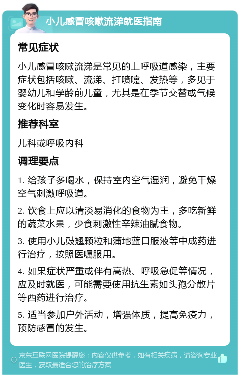 小儿感冒咳嗽流涕就医指南 常见症状 小儿感冒咳嗽流涕是常见的上呼吸道感染，主要症状包括咳嗽、流涕、打喷嚏、发热等，多见于婴幼儿和学龄前儿童，尤其是在季节交替或气候变化时容易发生。 推荐科室 儿科或呼吸内科 调理要点 1. 给孩子多喝水，保持室内空气湿润，避免干燥空气刺激呼吸道。 2. 饮食上应以清淡易消化的食物为主，多吃新鲜的蔬菜水果，少食刺激性辛辣油腻食物。 3. 使用小儿豉翘颗粒和蒲地蓝口服液等中成药进行治疗，按照医嘱服用。 4. 如果症状严重或伴有高热、呼吸急促等情况，应及时就医，可能需要使用抗生素如头孢分散片等西药进行治疗。 5. 适当参加户外活动，增强体质，提高免疫力，预防感冒的发生。