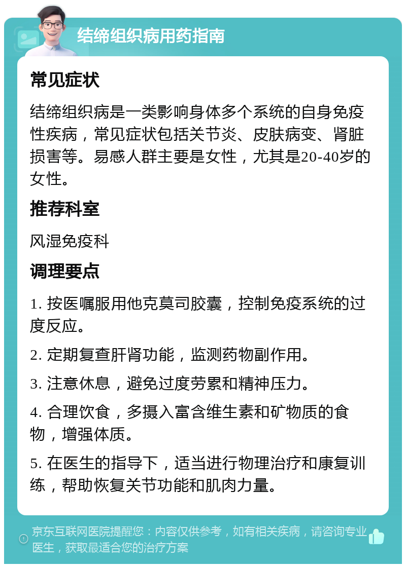 结缔组织病用药指南 常见症状 结缔组织病是一类影响身体多个系统的自身免疫性疾病，常见症状包括关节炎、皮肤病变、肾脏损害等。易感人群主要是女性，尤其是20-40岁的女性。 推荐科室 风湿免疫科 调理要点 1. 按医嘱服用他克莫司胶囊，控制免疫系统的过度反应。 2. 定期复查肝肾功能，监测药物副作用。 3. 注意休息，避免过度劳累和精神压力。 4. 合理饮食，多摄入富含维生素和矿物质的食物，增强体质。 5. 在医生的指导下，适当进行物理治疗和康复训练，帮助恢复关节功能和肌肉力量。