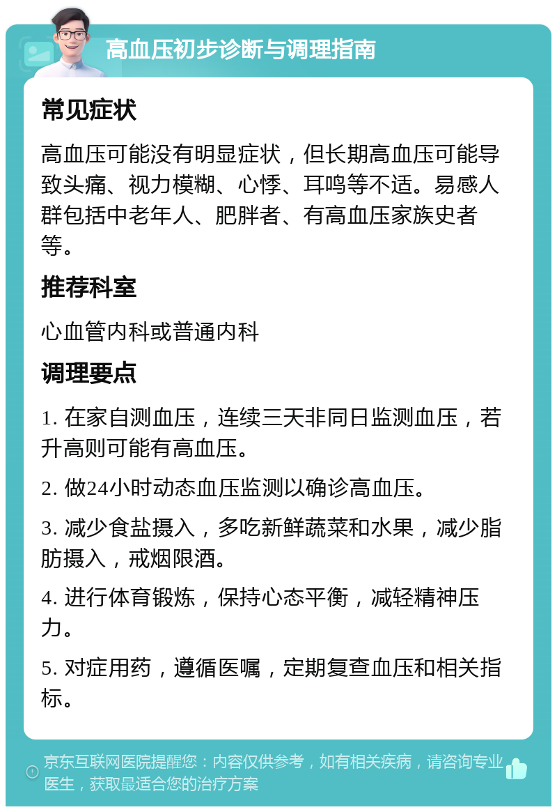 高血压初步诊断与调理指南 常见症状 高血压可能没有明显症状，但长期高血压可能导致头痛、视力模糊、心悸、耳鸣等不适。易感人群包括中老年人、肥胖者、有高血压家族史者等。 推荐科室 心血管内科或普通内科 调理要点 1. 在家自测血压，连续三天非同日监测血压，若升高则可能有高血压。 2. 做24小时动态血压监测以确诊高血压。 3. 减少食盐摄入，多吃新鲜蔬菜和水果，减少脂肪摄入，戒烟限酒。 4. 进行体育锻炼，保持心态平衡，减轻精神压力。 5. 对症用药，遵循医嘱，定期复查血压和相关指标。