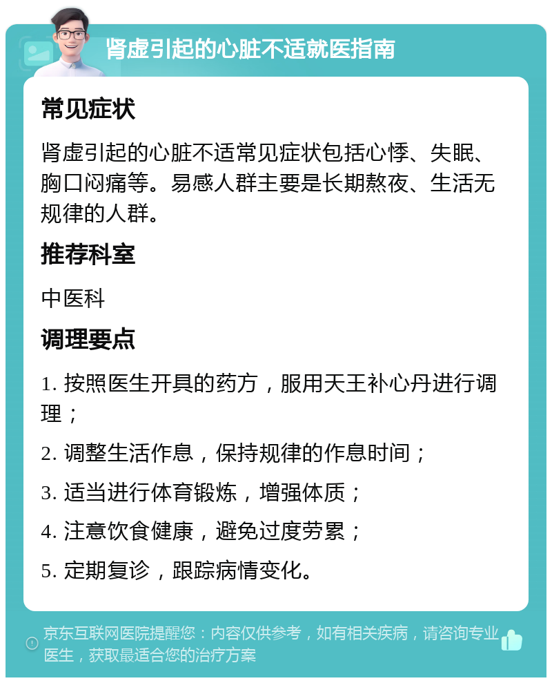 肾虚引起的心脏不适就医指南 常见症状 肾虚引起的心脏不适常见症状包括心悸、失眠、胸口闷痛等。易感人群主要是长期熬夜、生活无规律的人群。 推荐科室 中医科 调理要点 1. 按照医生开具的药方，服用天王补心丹进行调理； 2. 调整生活作息，保持规律的作息时间； 3. 适当进行体育锻炼，增强体质； 4. 注意饮食健康，避免过度劳累； 5. 定期复诊，跟踪病情变化。