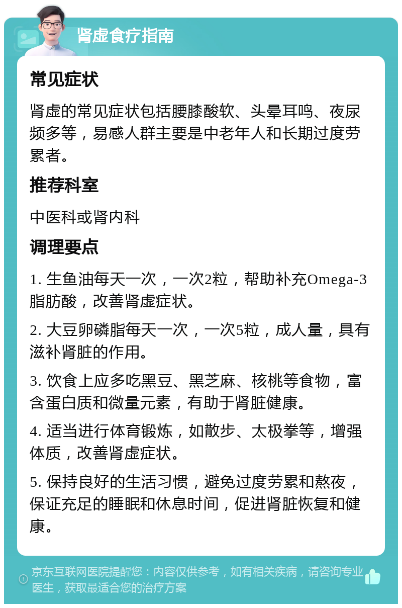 肾虚食疗指南 常见症状 肾虚的常见症状包括腰膝酸软、头晕耳鸣、夜尿频多等，易感人群主要是中老年人和长期过度劳累者。 推荐科室 中医科或肾内科 调理要点 1. 生鱼油每天一次，一次2粒，帮助补充Omega-3脂肪酸，改善肾虚症状。 2. 大豆卵磷脂每天一次，一次5粒，成人量，具有滋补肾脏的作用。 3. 饮食上应多吃黑豆、黑芝麻、核桃等食物，富含蛋白质和微量元素，有助于肾脏健康。 4. 适当进行体育锻炼，如散步、太极拳等，增强体质，改善肾虚症状。 5. 保持良好的生活习惯，避免过度劳累和熬夜，保证充足的睡眠和休息时间，促进肾脏恢复和健康。