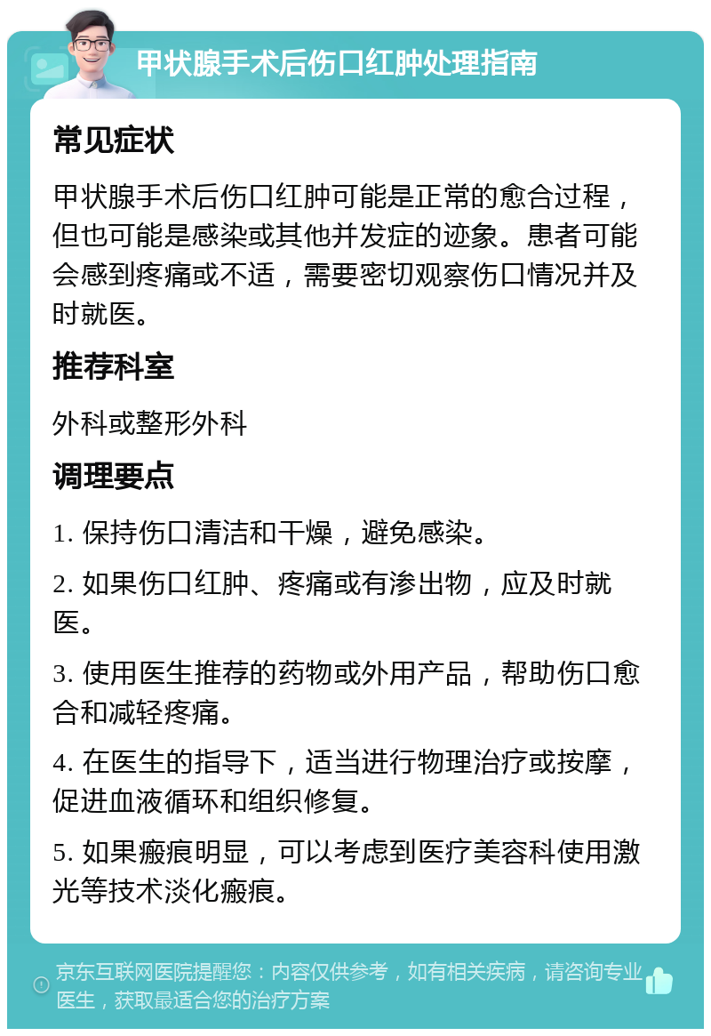 甲状腺手术后伤口红肿处理指南 常见症状 甲状腺手术后伤口红肿可能是正常的愈合过程，但也可能是感染或其他并发症的迹象。患者可能会感到疼痛或不适，需要密切观察伤口情况并及时就医。 推荐科室 外科或整形外科 调理要点 1. 保持伤口清洁和干燥，避免感染。 2. 如果伤口红肿、疼痛或有渗出物，应及时就医。 3. 使用医生推荐的药物或外用产品，帮助伤口愈合和减轻疼痛。 4. 在医生的指导下，适当进行物理治疗或按摩，促进血液循环和组织修复。 5. 如果瘢痕明显，可以考虑到医疗美容科使用激光等技术淡化瘢痕。