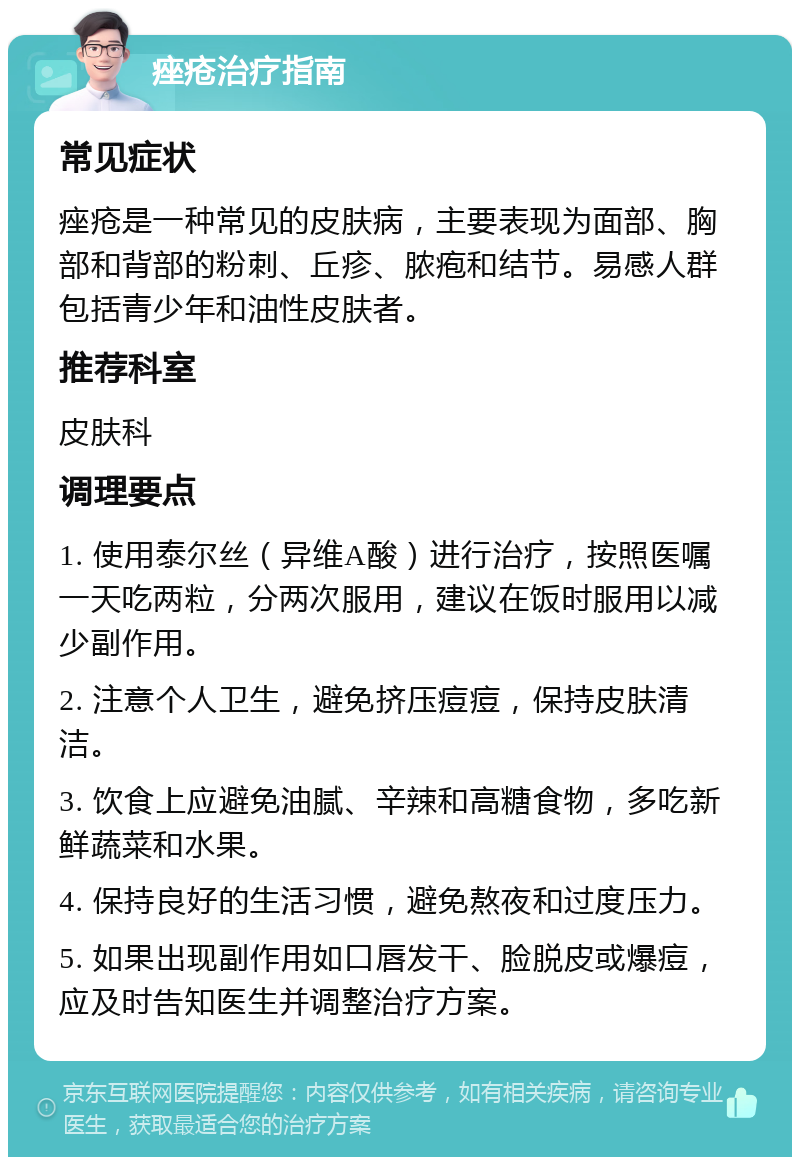 痤疮治疗指南 常见症状 痤疮是一种常见的皮肤病，主要表现为面部、胸部和背部的粉刺、丘疹、脓疱和结节。易感人群包括青少年和油性皮肤者。 推荐科室 皮肤科 调理要点 1. 使用泰尔丝（异维A酸）进行治疗，按照医嘱一天吃两粒，分两次服用，建议在饭时服用以减少副作用。 2. 注意个人卫生，避免挤压痘痘，保持皮肤清洁。 3. 饮食上应避免油腻、辛辣和高糖食物，多吃新鲜蔬菜和水果。 4. 保持良好的生活习惯，避免熬夜和过度压力。 5. 如果出现副作用如口唇发干、脸脱皮或爆痘，应及时告知医生并调整治疗方案。